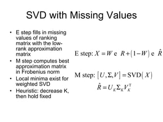 SVD with Missing Values E step fills in missing values of ranking matrix with the low-rank approximation matrix M step computes best approximation matrix in Frobenius norm Local minima exist for weighted SVD Heuristic: decrease K, then hold fixed 