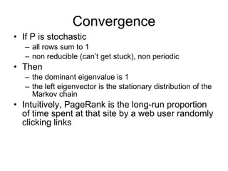 Convergence If P is stochastic all rows sum to 1 non reducible (can’t get stuck), non periodic Then the dominant eigenvalue is 1 the left eigenvector is the stationary distribution of the Markov chain Intuitively, PageRank is the long-run proportion of time spent at that site by a web user randomly clicking links 