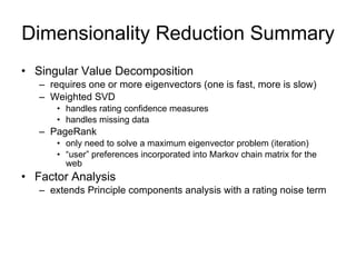 Dimensionality Reduction Summary Singular Value Decomposition requires one or more eigenvectors (one is fast, more is slow) Weighted SVD handles rating confidence measures handles missing data PageRank only need to solve a maximum eigenvector problem (iteration) “ user” preferences incorporated into Markov chain matrix for the web Factor Analysis extends Principle components analysis with a rating noise term 