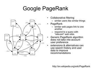 Google PageRank Collaborative filtering similar users like similar things PageRank similar web pages link to one another respond to a query with “relevant” web sites Generic PageRank algorithm does not take into account user preference extensions & alternatives can use search history and user data to improve recommendations http://en.wikipedia.org/wiki/PageRank 