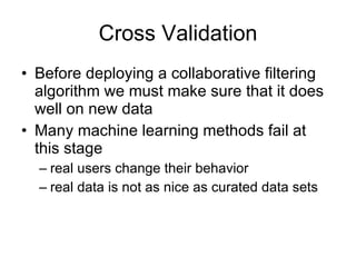 Cross Validation Before deploying a collaborative filtering algorithm we must make sure that it does well on new data Many machine learning methods fail at this stage real users change their behavior real data is not as nice as curated data sets 
