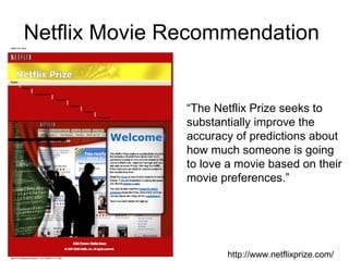Netflix Movie Recommendation  http://www.netflixprize.com/ “ The Netflix Prize seeks to substantially improve the accuracy of predictions about how much someone is going to love a movie based on their movie preferences.”  