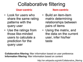 Collaborative filtering Look for users who share the same rating patterns with the query user Use the ratings from those like-minded users to calculate a prediction for the query user Build an item-item matrix determining relationships between pairs of items  Using the matrix, and the data on the current user, infer his/her taste  http://en.wikipedia.org/wiki/Collaborative_filtering User-centric Item-centric Collaborative filtering : filter information based on user preference Information filtering : filter information based on content 