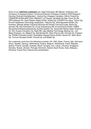 Some of our reference customers are: Algol Chemicals, BD (Becton, Dickinson and
Company), Enterprise Ireland / Commercial Section Embassy of Ireland, EPSI Research
Services (Svenskt Kvalitetsindex) , Kemira Oyj, Kingspan Insulation, Kährs Finland Oy,
LIEBHERR-RUSSLAND OOO, MAQUET LLC Russia, Nordkalk Oyj Abp, Paroc Oy Ab,
QPR Software Plc, Saint-Gobain Rigips GmbH, Solteq Oyj, STERIS Finn-Aqua, Tamro Oyj,
Finnish Healthcare Technology Association, Tikkurila Oyj, Xella Baustoffe GmbH, AS
Fenestra, Bilfinger Berger Industrial Services AG Division Central Europe, Biohit Oyj,
Dometic AB, Eka Chemicals Oy, Envac Scandinavia AB, EnviroChemie GmbH, ENWA
Deutschland Wasseraufbereitung, Karelia-Upofloor Oy, Karwendel-Werke Huber GmbH &
Co. KG, Kuopio Innovation Oy, Kåkå AB, Lepu Medical Technology (Beijing) Co., Ltd,
Malco Products, Inc, Miktech Oy, Mondomed NV, Nitec Pharma AG, Onninen Oy, Preseco
Oy, PRÜM-Türenwerk GmbH, Sachtleben Wasserchemie GmbH, Serres OY, Spirit Store
Oy, Tsurumi (Europe) GmbH, Vivoxid Ltd. and Wipak Oy.

Our customers come from the following countries: UK, USA, Spain, France, Italy, Germany,
China, Sweden, Norway, Netherlands, Austria, Belgium, Switzerland, Czech Republic,
Serbia, Finland, Canada, Australia, Brazil, Hungary, Iran, Latvia, Lithuania, Singapore,
Slovakia, Russia, Ukraine, Portugal, Denmark, Ireland, South Korea, India, Malaysia,
Romania, Puerto Rico, Estonia and Liechtenstein.
 