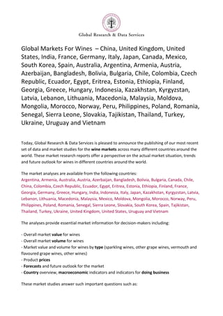 Global Markets For Wines – China, United Kingdom, United
States, India, France, Germany, Italy, Japan, Canada, Mexico,
South Korea, Spain, Australia, Argentina, Armenia, Austria,
Azerbaijan, Bangladesh, Bolivia, Bulgaria, Chile, Colombia, Czech
Republic, Ecuador, Egypt, Eritrea, Estonia, Ethiopia, Finland,
Georgia, Greece, Hungary, Indonesia, Kazakhstan, Kyrgyzstan,
Latvia, Lebanon, Lithuania, Macedonia, Malaysia, Moldova,
Mongolia, Morocco, Norway, Peru, Philippines, Poland, Romania,
Senegal, Sierra Leone, Slovakia, Tajikistan, Thailand, Turkey,
Ukraine, Uruguay and Vietnam

Today, Global Research & Data Services is pleased to announce the publishing of our most recent
set of data and market studies for the wine markets across many different countries around the
world. These market research reports offer a perspective on the actual market situation, trends
and future outlook for wines in different countries around the world.

The market analyses are available from the following countries:
Argentina, Armenia, Australia, Austria, Azerbaijan, Bangladesh, Bolivia, Bulgaria, Canada, Chile,
China, Colombia, Czech Republic, Ecuador, Egypt, Eritrea, Estonia, Ethiopia, Finland, France,
Georgia, Germany, Greece, Hungary, India, Indonesia, Italy, Japan, Kazakhstan, Kyrgyzstan, Latvia,
Lebanon, Lithuania, Macedonia, Malaysia, Mexico, Moldova, Mongolia, Morocco, Norway, Peru,
Philippines, Poland, Romania, Senegal, Sierra Leone, Slovakia, South Korea, Spain, Tajikistan,
Thailand, Turkey, Ukraine, United Kingdom, United States, Uruguay and Vietnam

The analyses provide essential market information for decision-makers including:

- Overall market value for wines
- Overall market volume for wines
- Market value and volume for wines by type (sparkling wines, other grape wines, vermouth and
flavoured grape wines, other wines)
- Product prices
- Forecasts and future outlook for the market
- Country overview, macroeconomic indicators and indicators for doing business

These market studies answer such important questions such as:
 