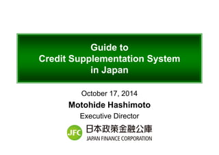 Guide to
Credit Supplementation System
in Japan
October 17, 2014
Motohide Hashimoto
Executive Director
 