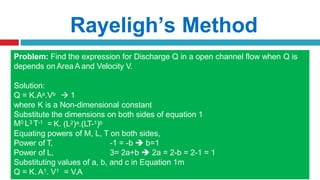 Rayeligh’s Method
To define relationship among variables
This method is used for determining the
expression for a variable which depends upon
maximum three or four variables only.
Methodology:
Let X is a function of X1 ,X2, X3 and mathematically it can be written as
X = f(X1, X2, X3)
This can be also written as
X = K (X1
a , X2
b , X3
c ) where K is constant and a, b and c are arbitrarily powers
The values of a, b and c are obtained by comparing the powers of the fundamental
dimension on both sides.
Problem: Find the expression for Discharge Q in a open channel flow when Q is
depends on Area A and Velocity V.
Solution:
Q = K.Aa.Vb  1
where K is a Non-dimensional constant
Substitute the dimensions on both sides of equation 1
M0 L3 T-1 = K. (L2)a.(LT-1)b
Equating powers of M, L, T on both sides,
Power of T,
Power of L,
-1 = -b  b=1
3= 2a+b  2a = 2-b = 2-1 = 1
Substituting values of a, b, and c in Equation 1m
Q = K. A1. V1 = V.A
 