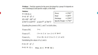 Rayeligh’s Method
To define relationship among variables
This method is used for determining the
expression for a variable which depends upon
maximum three or four variables only.
Methodology:
Let X is a function of X1 ,X2, X3 and mathematically it can be written as
X = f(X1, X2, X3)
This can be also written as
X = K (X1
a , X2
b , X3
c ) where K is constant and a, b and c are arbitrarily powers
The values of a, b and c are obtained by comparing the powers of the fundamental
dimension on both sides.
 