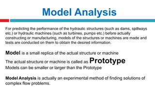 For predicting the performance of the hydraulic structures (such as dams, spillways
etc.) or hydraulic machines (such as turbines, pumps etc.) before actually
constructing or manufacturing, models of the structures or machines are made and
tests are conducted on them to obtain the desired information.
Model is a small replica of the actual structure or machine
The actual structure or machine is called as Prototype
Models can be smaller or larger than the Prototype
Model Analysis is actually an experimental method of finding solutions of
complex flow problems.
Model Analysis
 