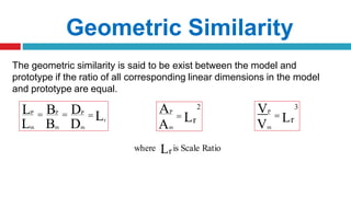 The geometric similarity is said to be exist between the model and
prototype if the ratio of all corresponding linear dimensions in the model
and prototype are equal.
Geometric Similarity
L B D r
m m m
 L
LP
 BP
 DP
r
2
L
AP
Am
 r
3
L
VP
Vm

where Lris Scale Ratio
 