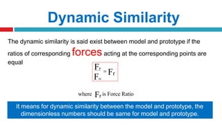 The dynamic similarity is said exist between model and prototype if the
ratios of corresponding forcesacting at the corresponding points are
equal
Dynamic Similarity
FP
Fm
 Fr
where Fr is Force Ratio
Also the directions of the velocities in the model and prototype should be same
It means for dynamic similarity between the model and prototype, the
dimensionless numbers should be same for model and prototype.
 