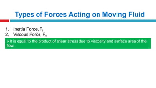 Types of Forces Acting on Moving Fluid
1. Inertia Force, Fi
2. Viscous Force, Fv
It is equal to the product of shear stress due to viscosity and surface area of the
flow.
 
