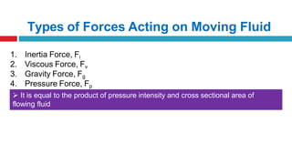 Types of Forces Acting on Moving Fluid
1. Inertia Force, Fi
2. Viscous Force, Fv
3. Gravity Force, Fg
4. Pressure Force, Fp
 It is equal to the product of pressure intensity and cross sectional area of
flowing fluid
 