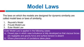 The laws on which the models are designed for dynamic similarity are
called model laws or laws of similarity.
1. Reynold’s Model
2. Froude Model Law
3. Euler Model Law
Model Laws
Euler Model Law is applied in the following cases:
a) Closed pipe in which case turbulence is fully developed so that viscous forces
are negligible and gravity force and surface tension is absent
b) Where phenomenon of cavitations takes place
 