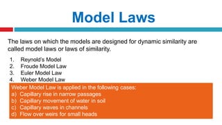 The laws on which the models are designed for dynamic similarity are
called model laws or laws of similarity.
1. Reynold’s Model
2. Froude Model Law
3. Euler Model Law
4. Weber Model Law
Model Laws
Weber Model Law is applied in the following cases:
a) Capillary rise in narrow passages
b) Capillary movement of water in soil
c) Capillary waves in channels
d) Flow over weirs for small heads
 