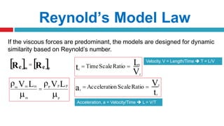 If the viscous forces are predominant, the models are designed for dynamic
similarity based on Reynold’s number.
Reynold’s Model Law

 p
P P
P
m
m m
m V L
ρ
V L
ρ

V
L
t r
r
r
 TimeScaleRatio 
Velocity, V = Length/Time  T = L/V
t
a
r
Vr
r
 Acceleration ScaleRatio 
Acceleration, a = Velocity/Time  L = V/T
   
R Re
e p
m

 