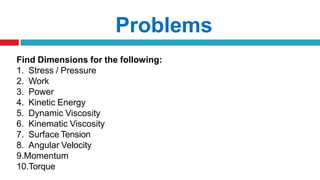 Problems
Find Dimensions for the following:
1. Stress / Pressure
2. Work
3. Power
4. Kinetic Energy
5. Dynamic Viscosity
6. Kinematic Viscosity
7. Surface Tension
8. Angular Velocity
9.Momentum
10.Torque
 