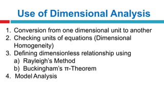 Use of Dimensional Analysis
1. Conversion from one dimensional unit to another
2. Checking units of equations (Dimensional
Homogeneity)
3. Defining dimensionless relationship using
a) Rayleigh’s Method
b) Buckingham’s π-Theorem
4. Model Analysis
 