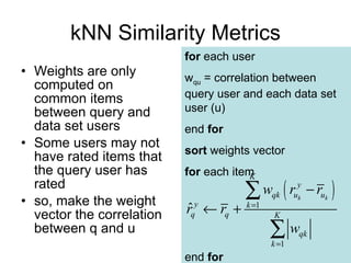 kNN Similarity Metrics Weights are only computed on common items between query and data set users Some users may not have rated items that the query user has rated so, make the weight vector the correlation between q and u for  each user w qu  = correlation between query user and each data set user (u) end  for sort  weights vector for  each item end  for 