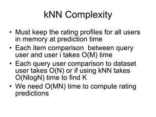kNN Complexity Must keep the rating profiles for all users in memory at prediction time Each item comparison  between query user and user i takes O(M) time Each query user comparison to dataset user takes O(N) or if using kNN takes O(NlogN) time to find K We need O(MN) time to compute rating predictions 