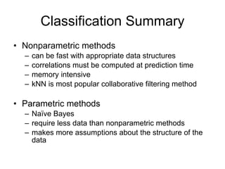 Classification Summary Nonparametric methods can be fast with appropriate data structures correlations must be computed at prediction time memory intensive kNN is most popular collaborative filtering method Parametric methods Naïve Bayes require less data than nonparametric methods makes more assumptions about the structure of the data 