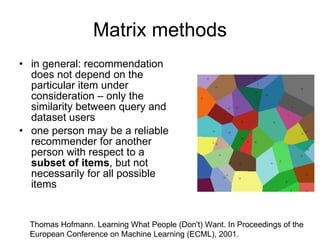 Matrix methods in general: recommendation does not depend on the particular item under consideration – only the similarity between query and dataset users one person may be a reliable recommender for another person with respect to a  subset of items , but not necessarily for all possible items Thomas Hofmann. Learning What People (Don't) Want. In Proceedings of the European Conference on Machine Learning (ECML), 2001. 