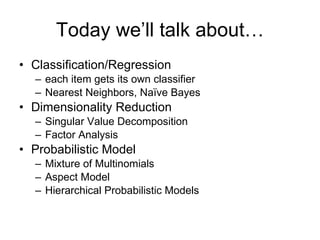 Today we’ll talk about… Classification/Regression each item gets its own classifier Nearest Neighbors, Naïve Bayes Dimensionality Reduction Singular Value Decomposition Factor Analysis Probabilistic Model Mixture of Multinomials Aspect Model Hierarchical Probabilistic Models 