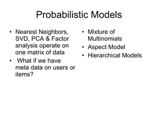 Probabilistic Models Nearest Neighbors, SVD, PCA & Factor analysis operate on one matrix of data What if we have meta data on users or items? Mixture of Multinomials Aspect Model Hierarchical Models 