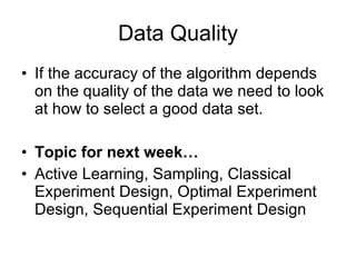 Data Quality If the accuracy of the algorithm depends on the quality of the data we need to look at how to select a good data set. Topic for next week… Active Learning, Sampling, Classical Experiment Design, Optimal Experiment Design, Sequential Experiment Design 