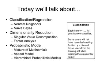 Today we’ll talk about… Classification/Regression Nearest Neighbors Naïve Bayes Dimensionality Reduction Singular Value Decomposition Factor Analysis Probabilistic Model Mixture of Multinomials Aspect Model Hierarchical Probabilistic Models Classification Each item y=1,…,M  gets its own classifier. Some users will not have recorded a rating for item y -  discard those users from the training set when learning the classier for item y. 