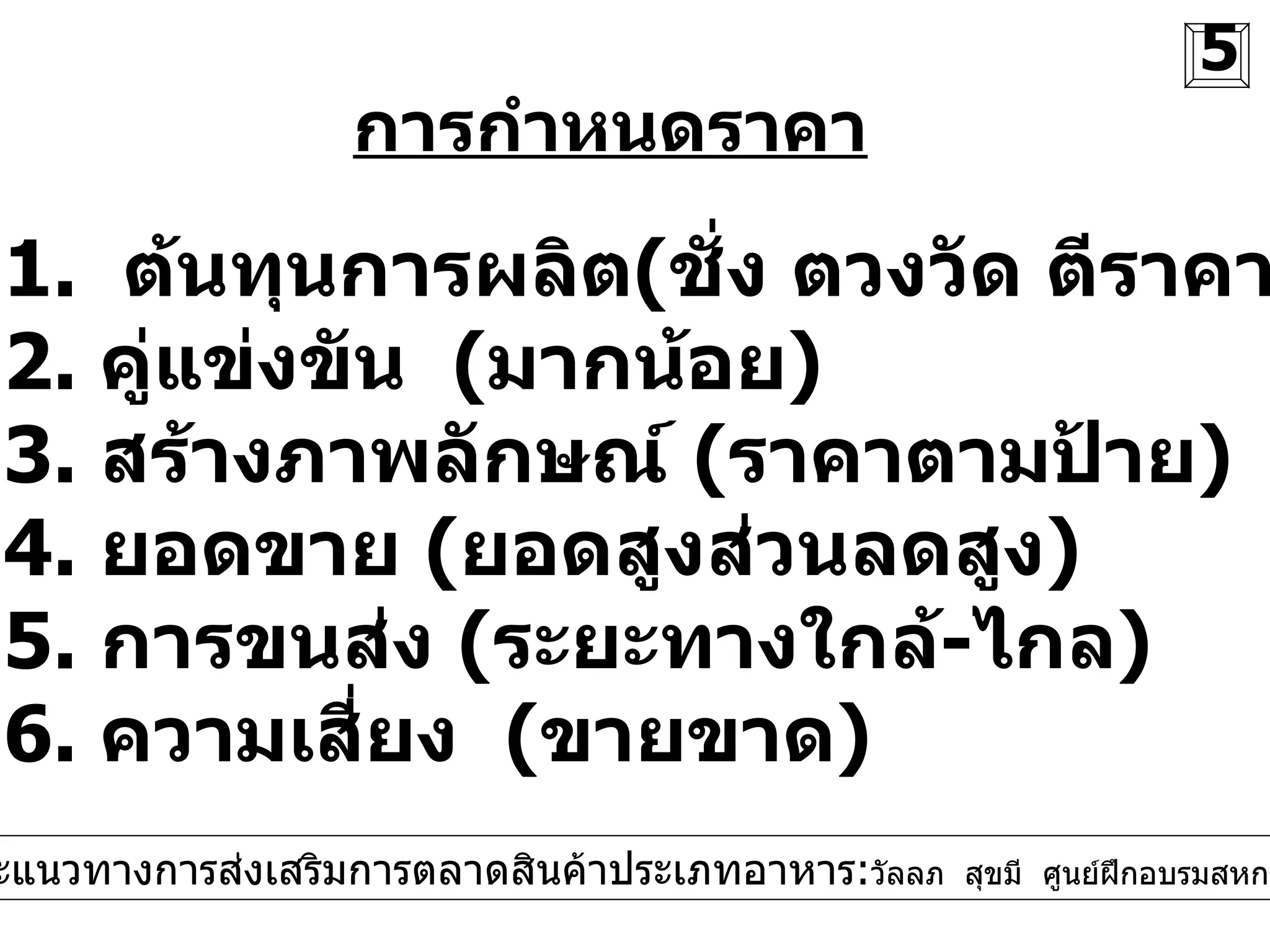 การกำหนดราคา 1.  ต้นทุนการผลิต ( ชั่ง ตวงวัด ตีราคา ) 2.  คู่แข่งขัน  ( มากน้อย ) 3.  สร้างภาพลักษณ์  ( ราคาตามป้าย ) 4.  ยอดขาย  ( ยอดสูงส่วนลดสูง ) 5.  การขนส่ง  ( ระยะทางใกล้ - ไกล ) 6.  ความเสี่ยง  ( ขายขาด )  5 การตลาดและแนวทางการส่งเสริมการตลาดสินค้าประเภทอาหาร : วัลลภ  สุขมี  ศูนย์ฝึกอบรมสหกรณ์ที่  9   จ . สงขลา 