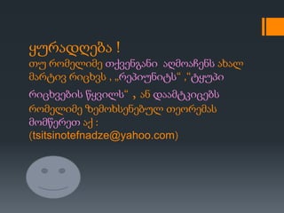 ყურადღება !
თუ რომელიმე თქვენგანი აღმოაჩენს ახალ
მარტივ რიცხვს , „რეპიუნიტს“ ,“ტყუპი
რიცხვების წყვილს“ , ან დაამტკიცებს
რომელიმე ზემოხსენებულ თეორემას
მომწერეთ აქ :
(tsitsinotefnadze@yahoo.com)
 