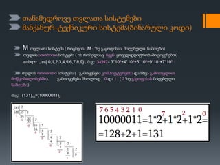 თანამედროვე თვლათა სისტემები
მანქანურ-ტექნიკური სისტემა(ბინარული კოდი)
M თვლათა სისტემა ( რიცხვის M - ზე გაყოფისას მიღებული ნაშთები)
თვლის ათობითი სისტემა ( ის რომელსაც ჩვენ ყოველდღიურობაში ვიყენებთ)
a=bq+r , r={ 0,1,2,3,4,5,6,7,8,9} . მაგ: 34597= 3*104+4*103+5*102+9*101+7*100 .
თვლის ორობითი სისტემა ( გამოყენება კომპიუტერებსა და სხვა გამოთვლით
მოწყობილობებში). გამოიყენება მხოლოდ 0 და 1 ( 2 ზე გაყოფისას მიღებული
ნაშთები)
მაგ: (131)10=(10000011)2
 