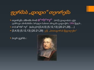 ფერმას „დიდი“ თეორემა
 თეორემა ამბობს რომ an+bn=yn (n>2) ტოლობას აქვს
უამრავი ამონახსნი. სრული სახით ამოცანა გადაიჭრა 1994 წელს .
 n=2 a2+b2 =y2 (a,b,y)=({3,4,5} {5,12,13} {20.21,29}….)
 {3,4,5} {5,12,13} {20.21,29} ე.წ. „პითაგორას წყვილები“
 პიერ ფერმა :
 