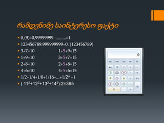 რამდენიმე საინტერესო ფაქტი
 0,(9)=0,99999999...........=1
 123456789:999999999=0. (123456789)
 3+7=10 1+5+9=15
 1+9=10 3+5+7=15
 2+8=10 2+5+8=15
 4+6=10 4+5+6=15
 1/2+1/4+1/8+1/16+...+1/2n =1
 ( 112+122+132+142):2=365
 