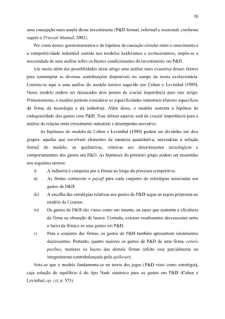 10 
uma concepção mais ampla desse investimento (P&D formal, informal e ocasional, conforme 
sugere o Frascati Manual, 2002). 
Por conta desses questionamentos e da hipótese de causação circular entre o crescimento e 
a competitividade industrial contida nos modelos kaldorianos e evolucionários, impõe-se a 
necessidade de uma análise sobre os fatores condicionantes do investimento em P&D. 
Vai muito além das possibilidades deste artigo uma análise mais exaustiva desses fatores 
para contemplar as diversas contribuições disponíveis no campo da teoria evolucionária. 
Limitou-se aqui a uma análise do modelo teórico sugerido por Cohen e Levinthal (1989). 
Nesse modelo podem ser destacados dois pontos de crucial importância para este artigo. 
Primeiramente, o modelo permite considerar as especificidades industriais (fatores específicos 
da firma, da tecnologia e da indústria). Além disso, o modelo sustenta a hipótese de 
endogeneidade dos gastos com P&D. Esse último aspecto será de crucial importância para a 
análise da relação entre crescimento industrial e desempenho inovativo. 
As hipóteses do modelo de Cohen e Levinthal (1989) podem ser divididas em dois 
grupos: aquelas que envolvem elementos de natureza quantitativa, necessárias à solução 
formal do modelo; as qualitativas, relativas aos determinantes tecnológicos e 
comportamentais dos gastos em P&D. As hipóteses do primeiro grupo podem ser resumidas 
nos seguintes termos: 
i) A indústria é composta por n firmas ao longo do processo competitivo. 
ii) As firmas conhecem o payoff para cada conjunto de estratégias associadas aos 
gastos de P&D. 
iii) A escolha das estratégias relativas aos gastos de P&D segue as regras propostas no 
modelo de Cournot. 
iv) Os gastos de P&D são vistos como um insumo ou input que aumenta a eficiência 
da firma na obtenção de lucros. Contudo, existem rendimentos decrescentes entre 
o lucro da firma e os seus gastos em P&D. 
v) Para o conjunto das firmas, os gastos de P&D também apresentam rendimentos 
decrescentes. Portanto, quanto maiores os gastos de P&D de uma firma, ceteris 
paribus, menores os lucros das demais firmas (efeito esse parcialmente ou 
integralmente contrabalançado pelo spillover). 
Nota-se que o modelo fundamenta-se na teoria dos jogos (P&D visto como estratégia), 
cuja solução de equilíbrio é do tipo Nash simétrico para os gastos em P&D (Cohen e 
Levinthal, op. cit, p. 573). 
 