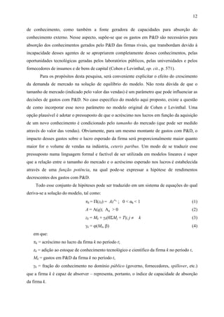 12 
de conhecimento, como também a fonte geradora de capacidades para absorção do 
conhecimento externo. Nesse aspecto, supõe-se que os gastos em P&D são necessários para 
absorção dos conhecimentos gerados pelo P&D das firmas rivais, que transbordam devido à 
incapacidade desses agentes de se apropriarem completamente desses conhecimentos, pelas 
oportunidades tecnológicas geradas pelos laboratórios públicos, pelas universidades e pelos 
fornecedores de insumos e de bens de capital (Cohen e Levinthal, op. cit., p. 571). 
Para os propósitos desta pesquisa, será conveniente explicitar o efeito do crescimento 
da demanda de mercado na solução de equilíbrio do modelo. Não resta dúvida de que o 
tamanho de mercado (indicado pelo valor das vendas) é um parâmetro que pode influenciar as 
decisões de gastos com P&D. No caso específico do modelo aqui proposto, existe a questão 
de como incorporar esse novo parâmetro no modelo original de Cohen e Levinthal. Uma 
opção plausível é adotar o pressuposto de que o acréscimo nos lucros em função da aquisição 
de um novo conhecimento é condicionado pelo tamanho do mercado (que pode ser medido 
através do valor das vendas). Obviamente, para um mesmo montante de gastos com P&D, o 
impacto desses gastos sobre o lucro esperado da firma será proporcionalmente maior quanto 
maior for o volume de vendas na indústria, ceteris paribus. Um modo de se traduzir esse 
pressuposto numa linguagem formal e factível de ser utilizada em modelos lineares é supor 
que a relação entre o tamanho do mercado e o acréscimo esperado nos lucros é estabelecida 
através de uma função potência, na qual pode-se expressar a hipótese de rendimentos 
decrescentes dos gastos com P&D. 
Todo esse conjunto de hipóteses pode ser traduzido em um sistema de equações do qual 
deriva-se a solução do modelo, tal como: 
πk = Π(zk) = Azα k ; 0 < αk < 1 (1) 
A = A(q); Aq > 0 (2) 
zk = Mk + γk(θΣMj + T); j ≠ k (3) 
γk = ϕ(Mk, β) (4) 
em que: 
πk = acréscimo no lucro da firma k no período t; 
zk = adição ao estoque de conhecimento tecnológico e científico da firma k no período t, 
Mk = gastos em P&D da firma k no período t, 
γk = fração do conhecimento no domínio público (governo, fornecedores, spillover, etc.) 
que a firma k é capaz de absorver – representa, portanto, o índice de capacidade de absorção 
da firma k. 
 