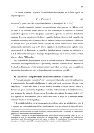 14 
Em termos genéricos, a solução de equilíbrio do sistema pode ser definida a partir da 
seguinte equação: 
k = Γk(q, θ, β, T) (6) 
M* 
em que M* 
k = gastos com P&D de equilíbrio da firma k. No conjunto, M* = ΣkM* 
k . 
A equação 6 evidencia os fatores que condicionam o investimento em P&D em nível 
da firma e da indústria, sendo derivada de uma combinação de hipóteses de natureza 
quantitativa (apoiadas na teoria dos jogos) e qualitativa (apoiadas nos conceitos de indústria 
madura e de regime tecnológico). Os fatores específico da firma (firm-specific), específico da 
tecnologia (technology-specific) e específico da indústria (industry-specific) estão explicitados 
no modelo, ainda que de modo formal e restrito. Os fatores específicos da firma foram 
captados pelos parâmetros αk e γk. Os fatores específicos da tecnologia foram captados pelos 
parâmetros β, θ e q. Finalmente, os específicos da indústria estão expressos nos parâmetros q 
e A. É interessante notar que as mudanças nos parâmetros β, θ e T, ceteris paribus, podem 
alterar a relação P&D/vendas. 
Para os propósitos desta pesquisa, na qual se pretende analisar os efeitos interativos entre 
crescimento e desempenho inovativo, o parâmetro q torna-se o elemento-chave12. O efeito de 
feedback ou de causação circular entre crescimento e atividade inovativa é uma conseqüência 
da presença desse elemento entre os determinantes do investimento em P&D. 
4) Crescimento e competitividade: um modelo kaldoriano-evolucionário 
A “causação circular e cumulativa” entre crescimento industrial e competitividade externa 
é a pedra angular dos modelos kaldorianos e evolucionários de crescimento liderado pelas 
exportações. Levando em conta o modelo teórico analisado na seção anterior, tem-se a 
hipótese de que o crescimento da produção industrial pode estimular a atividade inovativa, 
seja no campo das inovações de processo ou de produto, dependendo dos valores de β, θ e T. 
Isso equivale ao pressuposto de que as elasticidades-renda e preço das exportações podem 
variar em função do nível da produção. 
A diversidade industrial em termos de regime tecnológico indica que a indústria ou setor é 
o objeto a ser contemplado nas análises das interações entre crescimento e competitividade 
(dependendo das características do regime tecnológico, como a cumulatividade e tacitividade do conhecimento 
tecnológico), por conta da evolução da tecnologia. 
12 É plausível a hipótese de que os demais elementos são estruturalmente determinados. Os valores de β, θ e T 
dependem do grau de oportunidade tecnológica, de cumulatividade e de tacitividade do conhecimento 
tecnológico, sendo determinados, portanto, pelo regime tecnológico de cada indústria. Esse regime é fruto do 
paradigma tecnológico, que molda as mudanças tecnológicas desde o nascimento da indústria. 
 
