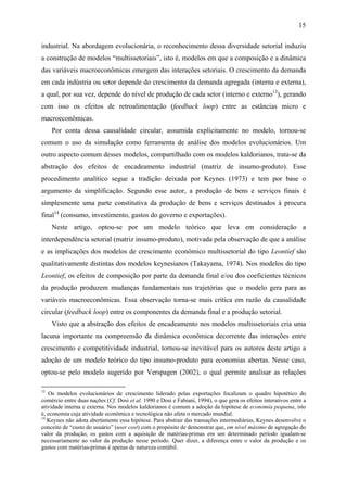 15 
industrial. Na abordagem evolucionária, o reconhecimento dessa diversidade setorial induziu 
a construção de modelos “multissetoriais”, isto é, modelos em que a composição e a dinâmica 
das variáveis macroeconômicas emergem das interações setoriais. O crescimento da demanda 
em cada indústria ou setor depende do crescimento da demanda agregada (interna e externa), 
a qual, por sua vez, depende do nível de produção de cada setor (interno e externo13), gerando 
com isso os efeitos de retroalimentação (feedback loop) entre as estâncias micro e 
macroeconômicas. 
Por conta dessa causalidade circular, assumida explicitamente no modelo, tornou-se 
comum o uso da simulação como ferramenta de análise dos modelos evolucionários. Um 
outro aspecto comum desses modelos, compartilhado com os modelos kaldorianos, trata-se da 
abstração dos efeitos de encadeamento industrial (matriz de insumo-produto). Esse 
procedimento analítico segue a tradição deixada por Keynes (1973) e tem por base o 
argumento da simplificação. Segundo esse autor, a produção de bens e serviços finais é 
simplesmente uma parte constitutiva da produção de bens e serviços destinados à procura 
final14 (consumo, investimento, gastos do governo e exportações). 
Neste artigo, optou-se por um modelo teórico que leva em consideração a 
interdependência setorial (matriz insumo-produto), motivada pela observação de que a análise 
e as implicações dos modelos de crescimento econômico multissetorial do tipo Leontief são 
qualitativamente distintas dos modelos keynesianos (Takayama, 1974). Nos modelos do tipo 
Leontief, os efeitos de composição por parte da demanda final e/ou dos coeficientes técnicos 
da produção produzem mudanças fundamentais nas trajetórias que o modelo gera para as 
variáveis macroeconômicas. Essa observação torna-se mais crítica em razão da causalidade 
circular (feedback loop) entre os componentes da demanda final e a produção setorial. 
Visto que a abstração dos efeitos de encadeamento nos modelos multissetoriais cria uma 
lacuna importante na compreensão da dinâmica econômica decorrente das interações entre 
crescimento e competitividade industrial, tornou-se inevitável para os autores deste artigo a 
adoção de um modelo teórico do tipo insumo-produto para economias abertas. Nesse caso, 
optou-se pelo modelo sugerido por Verspagen (2002), o qual permite analisar as relações 
13 Os modelos evolucionários de crescimento liderado pelas exportações focalizam o quadro hipotético do 
comércio entre duas nações (Cf. Dosi et al. 1990 e Dosi e Fabiani, 1994), o que gera os efeitos interativos entre a 
atividade interna e externa. Nos modelos kaldorianos é comum a adoção da hipótese de economia pequena, isto 
é, economia cuja atividade econômica e tecnológica não afeta o mercado mundial. 
14 Keynes não adota abertamente essa hipótese. Para abstrair das transações intermediárias, Keynes desenvolve o 
conceito de “custo do usuário” (user cost) com o propósito de demonstrar que, em nível máximo de agregação do 
valor da produção, os gastos com a aquisição de matérias-primas em um determinado período igualam-se 
necessariamente ao valor da produção nesse período. Quer dizer, a diferença entre o valor da produção e os 
gastos com matérias-primas é apenas de natureza contábil. 
 