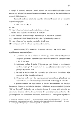 17 
a exemplo da economia brasileira. Contudo, visando uma melhor focalização sobre o tema 
deste artigo, achou-se conveniente introduzir no modelo uma equação dos determinantes da 
competitividade industrial. 
Retomando então as formulações sugeridas pelo referido autor, tem-se o seguinte 
conjunto de equações: 
Q = AQ + F + IN + X – M (07) 
em que: 
Q = vetor coluna (nx1) dos valores da produção dos n setores; 
A = matriz (nxn) dos coeficientes técnicos da produção; 
F = vetor coluna (nx1) da demanda por bens e serviços de consumo de cada setor; 
IN = vetor coluna (nx1) da demanda por bens e serviços de capital de cada setor; 
X = vetor coluna (nx1) do valor das exportações de cada setor; 
M = vetor coluna (nx1) do valor das importações de cada setor. 
Para determinação dos componentes da demanda agregada (F, IN, X e M), serão 
consideradas as seguintes hipóteses: 
a) A demanda por bens e serviços de consumo (F) é uma variável endógena que 
assegura o ajustamento das importações ao nível das exportações, conforme sugere 
a “lei” de Thirlwall. 
b) A demanda por bens de capital (IN) segue uma regra simples: os investimentos 
resultam da aplicação de um coeficiente fixo (específico do setor) sobre o valor da 
produção (Q) de cada setor. 
c) O valor do market share das exportações de cada setor é determinado pelo 
princípio de Fisher (equação replicadora). 
d) O valor do market share das importações setoriais resulta da aplicação de um 
coeficiente fixo (específico do setor) sobre o valor da produção (Q) de cada setor. 
A primeira hipótese tem papel crucial no modelo. Diferentemente dos modelos 
keynesianos clássicos, o multiplicador dos gastos é substituído por uma equação derivada da 
“lei” de Thirlwall20, indicando que a dinâmica interna do sistema está submetida ao 
ajustamento das contas externas. Os determinantes dos gastos de consumo das famílias e do 
governo perdem seus componentes autônomos, acomodando-se à renda gerada a partir das 
20 Pela “lei” de Thirlwall x = m, em que x = taxa de crescimento de longo prazo das exportações e m = taxa de 
crescimento de longo prazo das importações. Neste artigo adota-se a versão simplificada, em que X = M, sendo 
X = valor agregado das exportações e M = valor agregado das importações. 
 