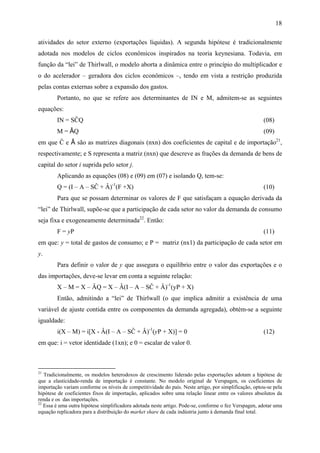 18 
atividades do setor externo (exportações líquidas). A segunda hipótese é tradicionalmente 
adotada nos modelos de ciclos econômicos inspirados na teoria keynesiana. Todavia, em 
função da “lei” de Thirlwall, o modelo aborta a dinâmica entre o princípio do multiplicador e 
o do acelerador – geradora dos ciclos econômicos –, tendo em vista a restrição produzida 
pelas contas externas sobre a expansão dos gastos. 
Portanto, no que se refere aos determinantes de IN e M, admitem-se as seguintes 
equações: 
IN = SĈQ (08) 
M = ÂQ (09) 
em que Ĉ e Â são as matrizes diagonais (nxn) dos coeficientes de capital e de importação21, 
respectivamente; e S representa a matriz (nxn) que descreve as frações da demanda de bens de 
capital do setor i suprida pelo setor j. 
Aplicando as equações (08) e (09) em (07) e isolando Q, tem-se: 
Q = (I – A – SĈ + Â)-1(F +X) (10) 
Para que se possam determinar os valores de F que satisfaçam a equação derivada da 
“lei” de Thirlwall, supõe-se que a participação de cada setor no valor da demanda de consumo 
seja fixa e exogeneamente determinada22. Então: 
F = yP (11) 
em que: y = total de gastos de consumo; e P = matriz (nx1) da participação de cada setor em 
y. 
Para definir o valor de y que assegura o equilíbrio entre o valor das exportações e o 
das importações, deve-se levar em conta a seguinte relação: 
X – M = X – ÂQ = X – Â(I – A – SĈ + Â)-1(yP + X) 
Então, admitindo a “lei” de Thirlwall (o que implica admitir a existência de uma 
variável de ajuste contida entre os componentes da demanda agregada), obtém-se a seguinte 
igualdade: 
i(X – M) = i[X - Â(I – A – SĈ + Â)-1(yP + X)] = 0 (12) 
em que: i = vetor identidade (1xn); e 0 = escalar de valor 0. 
21 Tradicionalmente, os modelos heterodoxos de crescimento liderado pelas exportações adotam a hipótese de 
que a elasticidade-renda de importação é constante. No modelo original de Verspagen, os coeficientes de 
importação variam conforme os níveis de competitividade do país. Neste artigo, por simplificação, optou-se pela 
hipótese de coeficientes fixos de importação, aplicados sobre uma relação linear entre os valores absolutos da 
renda e os das importações. 
22 Essa é uma outra hipótese simplificadora adotada neste artigo. Pode-se, conforme o fez Verspagen, adotar uma 
equação replicadora para a distribuição do market share de cada indústria junto à demanda final total. 
 