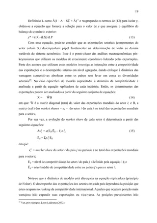 19 
Definindo L como Â(I – A – SĈ + Â)-1 e reagrupando os termos de (12) para isolar y, 
obtém-se a equação que fornece a solução para o valor de y que assegura o equilíbrio do 
balanço do comércio exterior: 
y* = (iX –iLX)/iLP (13) 
Com essa equação, pode-se concluir que as exportações setoriais (componentes do 
vetor coluna X) desempenham papel fundamental na determinação de todas as demais 
variáveis do sistema econômico. Esse é o ponto-chave das análises macroeconômicas pós-keynesianas 
que utilizam os modelos de crescimento econômico liderado pelas exportações. 
Parte dos autores que utilizam esses modelos investiga as interações entre a competitividade 
das exportações e o desempenho interno em nível agregado, dando enfoque à dinâmica das 
vantagens competitivas absolutas entre os países sem levar em conta as diversidades 
setoriais23. No caso específico do modelo supracitado, a dinâmica da competitividade é 
analisada a partir da equação replicadora de cada indústria. Então, os determinantes das 
exportações podem ser analisados a partir do seguinte conjunto de equações: 
X = ŴB (14) 
em que: Ŵ é a matriz diagonal (nxn) do valor das exportações mundiais do setor i; e B, a 
matriz (nx1) dos market shares – sij – do setor i do país j no total das exportações mundiais 
para o setor i. 
Por sua vez, a evolução do market share de cada setor é determinada a partir das 
seguintes equações: 
Δs ij 
t = a(Eij/Ēij – 1).s ij 
t−1 (15) 
Ēij = Σjs ij 
t Eij 
em que: 
s ij 
t = market share do setor i do país j no período t no total das exportações mundiais 
para o setor i; 
Eij = nível de competitividade do setor i do país j (definido pela equação 1); e 
Ēij = nível médio de competitividade entre os países j’s para o setor i; 
Nota-se que a dinâmica do modelo está alicerçada na equação replicadora (princípio 
de Fisher). O desempenho das exportações dos setores em cada país dependerá da posição que 
estes ocupam no ranking da competitividade internacional. Aqueles que ocupam posição mais 
vantajosa irão expandir suas exportações ou vice-versa. As posições prevalecentes irão 
23 Ver, por exemplo, Leon-Ledesma (2002) 
 