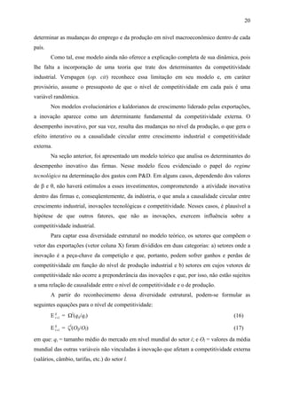 20 
determinar as mudanças do emprego e da produção em nível macroeconômico dentro de cada 
país. 
Como tal, esse modelo ainda não oferece a explicação completa de sua dinâmica, pois 
lhe falta a incorporação de uma teoria que trate dos determinantes da competitividade 
industrial. Verspagen (op. cit) reconhece essa limitação em seu modelo e, em caráter 
provisório, assume o pressuposto de que o nível de competitividade em cada país é uma 
variável randômica. 
Nos modelos evolucionários e kaldorianos de crescimento liderado pelas exportações, 
a inovação aparece como um determinante fundamental da competitividade externa. O 
desempenho inovativo, por sua vez, resulta das mudanças no nível da produção, o que gera o 
efeito interativo ou a causalidade circular entre crescimento industrial e competitividade 
externa. 
Na seção anterior, foi apresentado um modelo teórico que analisa os determinantes do 
desempenho inovativo das firmas. Nesse modelo ficou evidenciado o papel do regime 
tecnológico na determinação dos gastos com P&D. Em alguns casos, dependendo dos valores 
de β e θ, não haverá estímulos a esses investimentos, comprometendo a atividade inovativa 
dentro das firmas e, conseqüentemente, da indústria, o que anula a causalidade circular entre 
crescimento industrial, inovações tecnológicas e competitividade. Nesses casos, é plausível a 
hipótese de que outros fatores, que não as inovações, exercem influência sobre a 
competitividade industrial. 
Para captar essa diversidade estrutural no modelo teórico, os setores que compõem o 
vetor das exportações (vetor coluna X) foram divididos em duas categorias: a) setores onde a 
inovação é a peça-chave da competição e que, portanto, podem sofrer ganhos e perdas de 
competitividade em função do nível de produção industrial e b) setores em cujos vetores de 
competitividade não ocorre a preponderância das inovações e que, por isso, não estão sujeitos 
a uma relação de causalidade entre o nível de competitividade e o de produção. 
A partir do reconhecimento dessa diversidade estrutural, podem-se formular as 
seguintes equações para o nível de competitividade: 
Eij 
t+1 = Ωi(qij/qi) (16) 
Elj 
t+1 = ζl(Olj/Ol) (17) 
em que: qi = tamanho médio do mercado em nível mundial do setor i; e Ol = valores da média 
mundial das outras variáveis não vinculadas à inovação que afetam a competitividade externa 
(salários, câmbio, tarifas, etc.) do setor l. 
 