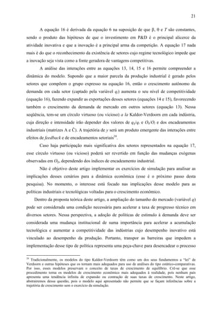 21 
A equação 16 é derivada da equação 6 na suposição de que β, θ e T são constantes, 
sendo o produto das hipóteses de que o investimento em P&D é o principal alicerce da 
atividade inovativa e que a inovação é a principal arma da competição. A equação 17 nada 
mais é do que o reconhecimento da existência de setores cujo regime tecnológico impede que 
a inovação seja vista como a fonte geradora de vantagens competitivas. 
A análise das interações entre as equações 13, 14, 15 e 16 permite compreender a 
dinâmica do modelo. Supondo que a maior parcela da produção industrial é gerado pelos 
setores que compõem o grupo expresso na equação 16, então o crescimento autônomo da 
demanda em cada setor (captado pela variável qi) aumenta o seu nível de competitividade 
(equação 16), fazendo expandir as exportações desses setores (equações 14 e 15), favorecendo 
também o crescimento da demanda de mercado em outros setores (equação 13). Nessa 
seqüência, tem-se um círculo virtuoso (ou vicioso) a la Kaldor-Verdoorn em cada indústria, 
cuja direção e intensidade irão depender dos valores de qij/qi e Oli/Ol e dos encadeamentos 
industriais (matrizes A e Ĉ). A trajetória de y será um produto emergente das interações entre 
efeitos de feedback e de encadeamentos setoriais24. 
Caso haja participação mais significativa dos setores representados na equação 17, 
esse círculo virtuoso (ou vicioso) poderá ser revertido em função das mudanças exógenas 
observadas em Olj, dependendo dos índices de encadeamento industrial. 
Não é objetivo deste artigo implementar os exercícios de simulação para analisar as 
implicações desses cenários para a dinâmica econômica (esse é o próximo passo desta 
pesquisa). No momento, o interesse está focado nas implicações desse modelo para as 
políticas industriais e tecnológicas voltadas para o crescimento econômico. 
Dentro da proposta teórica deste artigo, a ampliação do tamanho do mercado (variável q) 
pode ser considerada uma condição necessária para acelerar a taxa de progresso técnico em 
diversos setores. Nessa perspectiva, a adoção de políticas de estímulo à demanda deve ser 
considerada uma mudança institucional de suma importância para acelerar a acumulação 
tecnológica e aumentar a competitividade das indústrias cujo desempenho inovativo está 
vinculado ao desempenho da produção. Portanto, transpor as barreiras que impedem a 
implementação desse tipo de política representa uma peça-chave para desencadear o processo 
24 Tradicionalmente, os modelos do tipo Kaldor-Verdoorn têm como um dos seus fundamentos a “lei” de 
Verdoorn e outras hipóteses que os tornam mais adequados para uso de análises do tipo estático-comparativas. 
Por isso, esses modelos preservam o conceito de taxas de crescimento de equilíbrio. Crê-se que esse 
procedimento torna os modelos de crescimento econômico mais adequados à realidade, pois nenhum país 
apresenta uma tendência infinita de expansão ou contração de suas taxas de crescimento. Neste artigo, 
abstrairemos dessa questão, pois o modelo aqui apresentado não permite que se façam inferências sobre a 
trajetória de crescimento sem o exercício da simulação. 
 