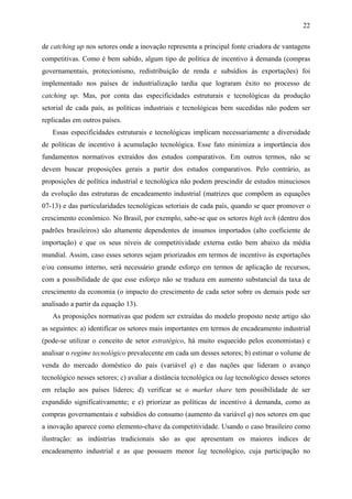 22 
de catching up nos setores onde a inovação representa a principal fonte criadora de vantagens 
competitivas. Como é bem sabido, algum tipo de política de incentivo à demanda (compras 
governamentais, protecionismo, redistribuição de renda e subsídios às exportações) foi 
implementado nos países de industrialização tardia que lograram êxito no processo de 
catching up. Mas, por conta das especificidades estruturais e tecnológicas da produção 
setorial de cada país, as políticas industriais e tecnológicas bem sucedidas não podem ser 
replicadas em outros países. 
Essas especificidades estruturais e tecnológicas implicam necessariamente a diversidade 
de políticas de incentivo à acumulação tecnológica. Esse fato minimiza a importância dos 
fundamentos normativos extraídos dos estudos comparativos. Em outros termos, não se 
devem buscar proposições gerais a partir dos estudos comparativos. Pelo contrário, as 
proposições de política industrial e tecnológica não podem prescindir de estudos minuciosos 
da evolução das estruturas de encadeamento industrial (matrizes que compõem as equações 
07-13) e das particularidades tecnológicas setoriais de cada país, quando se quer promover o 
crescimento econômico. No Brasil, por exemplo, sabe-se que os setores high tech (dentro dos 
padrões brasileiros) são altamente dependentes de insumos importados (alto coeficiente de 
importação) e que os seus níveis de competitividade externa estão bem abaixo da média 
mundial. Assim, caso esses setores sejam priorizados em termos de incentivo às exportações 
e/ou consumo interno, será necessário grande esforço em termos de aplicação de recursos, 
com a possibilidade de que esse esforço não se traduza em aumento substancial da taxa de 
crescimento da economia (o impacto do crescimento de cada setor sobre os demais pode ser 
analisado a partir da equação 13). 
As proposições normativas que podem ser extraídas do modelo proposto neste artigo são 
as seguintes: a) identificar os setores mais importantes em termos de encadeamento industrial 
(pode-se utilizar o conceito de setor estratégico, há muito esquecido pelos economistas) e 
analisar o regime tecnológico prevalecente em cada um desses setores; b) estimar o volume de 
venda do mercado doméstico do país (variável q) e das nações que lideram o avanço 
tecnológico nesses setores; c) avaliar a distância tecnológica ou lag tecnológico desses setores 
em relação aos países líderes; d) verificar se o market share tem possibilidade de ser 
expandido significativamente; e e) priorizar as políticas de incentivo à demanda, como as 
compras governamentais e subsídios do consumo (aumento da variável q) nos setores em que 
a inovação aparece como elemento-chave da competitividade. Usando o caso brasileiro como 
ilustração: as indústrias tradicionais são as que apresentam os maiores índices de 
encadeamento industrial e as que possuem menor lag tecnológico, cuja participação no 
 