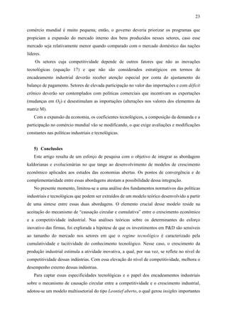 23 
comércio mundial é muito pequena; então, o governo deveria priorizar os programas que 
propiciam a expansão do mercado interno dos bens produzidos nesses setores, caso esse 
mercado seja relativamente menor quando comparado com o mercado doméstico das nações 
líderes. 
Os setores cuja competitividade depende de outros fatores que não as inovações 
tecnológicas (equação 17) e que não são considerados estratégicos em termos de 
encadeamento industrial deverão receber atenção especial por conta do ajustamento do 
balanço de pagamento. Setores de elevada participação no valor das importações e com déficit 
crônico deverão ser contemplados com políticas comerciais que incentivam as exportações 
(mudanças em Olj) e desestimulam as importações (alterações nos valores dos elementos da 
matriz M). 
Com a expansão da economia, os coeficientes tecnológicos, a composição da demanda e a 
participação no comércio mundial vão se modificando, o que exige avaliações e modificações 
constantes nas políticas industriais e tecnológicas. 
5) Conclusões 
Este artigo resulta de um esforço de pesquisa com o objetivo de integrar as abordagens 
kaldorianas e evolucionárias no que tange ao desenvolvimento de modelos de crescimento 
econômico aplicados aos estudos das economias abertas. Os pontos de convergência e de 
complementaridade entre essas abordagens atestam a possibilidade dessa integração. 
No presente momento, limitou-se a uma análise dos fundamentos normativos das políticas 
industriais e tecnológicas que podem ser extraídos de um modelo teórico desenvolvido a partir 
de uma síntese entre essas duas abordagens. O elemento crucial desse modelo reside na 
aceitação do mecanismo de “causação circular e cumulativa” entre o crescimento econômico 
e a competitividade industrial. Nas análises teóricas sobre os determinantes do esforço 
inovativo das firmas, foi explorada a hipótese de que os investimentos em P&D são sensíveis 
ao tamanho do mercado nos setores em que o regime tecnológico é caracterizado pela 
cumulatividade e tacitividade do conhecimento tecnológico. Nesse caso, o crescimento da 
produção industrial estimula a atividade inovativa, a qual, por sua vez, se reflete no nível de 
competitividade dessas indústrias. Com essa elevação do nível de competitividade, melhora o 
desempenho externo dessas indústrias. 
Para captar essas especificidades tecnológicas e o papel dos encadeamentos industriais 
sobre o mecanismo de causação circular entre a competitividade e o crescimento industrial, 
adotou-se um modelo multissetorial do tipo Leontief aberto, o qual gerou insights importantes 
 