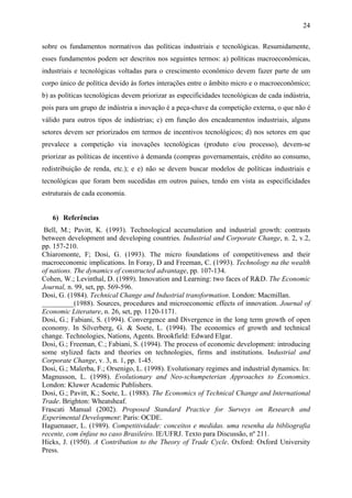 24 
sobre os fundamentos normativos das políticas industriais e tecnológicas. Resumidamente, 
esses fundamentos podem ser descritos nos seguintes termos: a) políticas macroeconômicas, 
industriais e tecnológicas voltadas para o crescimento econômico devem fazer parte de um 
corpo único de política devido às fortes interações entre o âmbito micro e o macroeconômico; 
b) as políticas tecnológicas devem priorizar as especificidades tecnológicas de cada indústria, 
pois para um grupo de indústria a inovação é a peça-chave da competição externa, o que não é 
válido para outros tipos de indústrias; c) em função dos encadeamentos industriais, alguns 
setores devem ser priorizados em termos de incentivos tecnológicos; d) nos setores em que 
prevalece a competição via inovações tecnológicas (produto e/ou processo), devem-se 
priorizar as políticas de incentivo à demanda (compras governamentais, crédito ao consumo, 
redistribuição de renda, etc.); e e) não se devem buscar modelos de políticas industriais e 
tecnológicas que foram bem sucedidas em outros países, tendo em vista as especificidades 
estruturais de cada economia. 
6) Referências 
Bell, M.; Pavitt, K. (1993). Technological accumulation and industrial growth: contrasts 
between development and developing countries. Industrial and Corporate Change, n. 2, v.2, 
pp. 157-210. 
Chiaromonte, F; Dosi, G. (1993). The micro foundations of competitiveness and their 
macroeconomic implications. In Foray, D and Freeman, C. (1993). Technology na the wealth 
of nations. The dynamics of constructed advantage, pp. 107-134. 
Cohen, W.; Levinthal, D. (1989). Innovation and Learning: two faces of R&D. The Economic 
Journal, n. 99, set, pp. 569-596. 
Dosi, G. (1984). Technical Change and Industrial transformation. London: Macmillan. 
_________(1988). Sources, procedures and microeconomic effects of innovation. Journal of 
Economic Literature, n. 26, set, pp. 1120-1171. 
Dosi, G.; Fabiani, S. (1994). Convergence and Divergence in the long term growth of open 
economy. In Silverberg, G. & Soete, L. (1994). The economics of growth and technical 
change. Technologies, Nations, Agents. Brookfield: Edward Elgar. 
Dosi, G.; Freeman, C.; Fabiani, S. (1994). The process of economic development: introducing 
some stylized facts and theories on technologies, firms and institutions. Industrial and 
Corporate Change, v. 3, n. 1, pp. 1-45. 
Dosi, G.; Malerba, F.; Orsenigo, L. (1998). Evolutionary regimes and industrial dynamics. In: 
Magnusson, L. (1998). Evolutionary and Neo-schumpeterian Approaches to Economics. 
London: Kluwer Academic Publishers. 
Dosi, G.; Pavitt, K.; Soete, L. (1988). The Economics of Technical Change and International 
Trade. Brighton: Wheatsheaf. 
Frascati Manual (2002). Proposed Standard Practice for Surveys on Research and 
Experimental Development: Paris: OCDE. 
Haguenauer, L. (1989). Competitividade: conceitos e medidas. uma resenha da bibliografia 
recente, com ênfase no caso Brasileiro. IE/UFRJ. Texto para Discussão, nº 211. 
Hicks, J. (1950). A Contribution to the Theory of Trade Cycle. Oxford: Oxford University 
Press. 
 