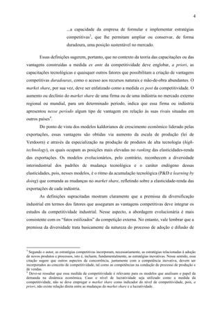 4 
...a capacidade da empresa de formular e implementar estratégias 
competitivas3, que lhe permitam ampliar ou conservar, de forma 
duradoura, uma posição sustentável no mercado. 
Essas definições sugerem, portanto, que no contexto da teoria das capacitações ou das 
vantagens construídas a medida ex ante da competitividade deve englobar, a priori, as 
capacitações tecnológicas e quaisquer outros fatores que possibilitam a criação de vantagens 
competitivas duradouras, como o acesso aos recursos naturais e mão-de-obra abundantes. O 
market share, por sua vez, deve ser enfatizado como a medida ex post da competitividade. O 
aumento ou declínio do market share de uma firma ou de uma indústria no mercado externo 
regional ou mundial, para um determinado período, indica que essa firma ou indústria 
apresentou nesse período algum tipo de vantagem em relação às suas rivais situadas em 
outros países4. 
Do ponto de vista dos modelos kaldorianos de crescimento econômico liderado pelas 
exportações, essas vantagens são obtidas via aumento da escala de produção (lei de 
Verdoorn) e através da especialização na produção de produtos de alta tecnologia (high-technology), 
os quais ocupam as posições mais elevadas no ranking das elasticidades-renda 
das exportações. Os modelos evolucionários, pelo contrário, reconhecem a diversidade 
interindustrial dos padrões de mudança tecnológica e o caráter endógeno dessas 
elasticidades, pois, nesses modelos, é o ritmo da acumulação tecnológica (P&D e learning by 
doing) que comanda as mudanças no market share, refletindo sobre a elasticidade-renda das 
exportações de cada indústria. 
As definições supracitadas mostram claramente que a premissa da diversificação 
industrial em termos dos fatores que asseguram as vantagens competitivas deve integrar os 
estudos da competitividade industrial. Nesse aspecto, a abordagem evolucionária é mais 
consistente com os “fatos estilizados” da competição externa. No entanto, vale lembrar que a 
premissa da diversidade trata basicamente da natureza do processo de adoção e difusão de 
3 Segundo o autor, as estratégias competitivas incorporam, necessariamente, as estratégias relacionadas à adoção 
de novos produtos e processos, isto é, incluem, fundamentalmente, as estratégias inovativas. Nesse sentido, essa 
citação sugere que outros aspectos da concorrência, juntamente com a competência inovativa, devem ser 
incorporados ao conceito de competitividade, tal como as competências na condução do processo de produção e 
de vendas. 
4 Deve-se ressaltar que essa medida da competitividade é relevante para os modelos que analisam o papel da 
demanda na dinâmica econômica. Caso o nível de lucratividade seja utilizado como a medida da 
competitividade, não se deve empregar o market share como indicador do nível de competitividade, pois, a 
priori, não existe relação direta entre as mudanças do market share e a lucratividade. 
 