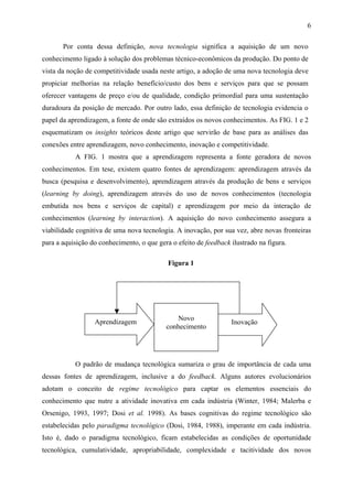 6 
Por conta dessa definição, nova tecnologia significa a aquisição de um novo 
conhecimento ligado à solução dos problemas técnico-econômicos da produção. Do ponto de 
vista da noção de competitividade usada neste artigo, a adoção de uma nova tecnologia deve 
propiciar melhorias na relação benefício/custo dos bens e serviços para que se possam 
oferecer vantagens de preço e/ou de qualidade, condição primordial para uma sustentação 
duradoura da posição de mercado. Por outro lado, essa definição de tecnologia evidencia o 
papel da aprendizagem, a fonte de onde são extraídos os novos conhecimentos. As FIG. 1 e 2 
esquematizam os insights teóricos deste artigo que servirão de base para as análises das 
conexões entre aprendizagem, novo conhecimento, inovação e competitividade. 
A FIG. 1 mostra que a aprendizagem representa a fonte geradora de novos 
conhecimentos. Em tese, existem quatro fontes de aprendizagem: aprendizagem através da 
busca (pesquisa e desenvolvimento), aprendizagem através da produção de bens e serviços 
(learning by doing), aprendizagem através do uso de novos conhecimentos (tecnologia 
embutida nos bens e serviços de capital) e aprendizagem por meio da interação de 
conhecimentos (learning by interaction). A aquisição do novo conhecimento assegura a 
viabilidade cognitiva de uma nova tecnologia. A inovação, por sua vez, abre novas fronteiras 
para a aquisição do conhecimento, o que gera o efeito de feedback ilustrado na figura. 
Figura 1 
Aprendizagem Novo 
conhecimento Inovação 
O padrão de mudança tecnológica sumariza o grau de importância de cada uma 
dessas fontes de aprendizagem, inclusive a do feedback. Alguns autores evolucionários 
adotam o conceito de regime tecnológico para captar os elementos essenciais do 
conhecimento que nutre a atividade inovativa em cada indústria (Winter, 1984; Malerba e 
Orsenigo, 1993, 1997; Dosi et al. 1998). As bases cognitivas do regime tecnológico são 
estabelecidas pelo paradigma tecnológico (Dosi, 1984, 1988), imperante em cada indústria. 
Isto é, dado o paradigma tecnológico, ficam estabelecidas as condições de oportunidade 
tecnológica, cumulatividade, apropriabilidade, complexidade e tacitividade dos novos 
 