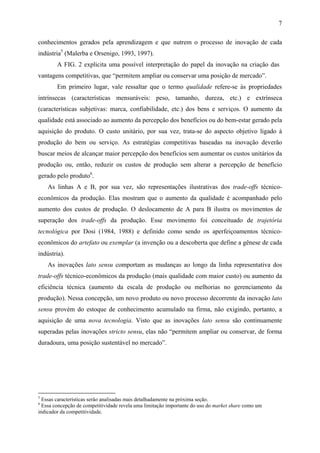 7 
conhecimentos gerados pela aprendizagem e que nutrem o processo de inovação de cada 
indústria5 (Malerba e Orsenigo, 1993, 1997). 
A FIG. 2 explicita uma possível interpretação do papel da inovação na criação das 
vantagens competitivas, que “permitem ampliar ou conservar uma posição de mercado”. 
Em primeiro lugar, vale ressaltar que o termo qualidade refere-se às propriedades 
intrínsecas (características mensuráveis: peso, tamanho, dureza, etc.) e extrínseca 
(características subjetivas: marca, confiabilidade, etc.) dos bens e serviços. O aumento da 
qualidade está associado ao aumento da percepção dos benefícios ou do bem-estar gerado pela 
aquisição do produto. O custo unitário, por sua vez, trata-se do aspecto objetivo ligado à 
produção do bem ou serviço. As estratégias competitivas baseadas na inovação deverão 
buscar meios de alcançar maior percepção dos benefícios sem aumentar os custos unitários da 
produção ou, então, reduzir os custos de produção sem alterar a percepção de benefício 
gerado pelo produto6. 
As linhas A e B, por sua vez, são representações ilustrativas dos trade-offs técnico-econômicos 
da produção. Elas mostram que o aumento da qualidade é acompanhado pelo 
aumento dos custos de produção. O deslocamento de A para B ilustra os movimentos de 
superação dos trade-offs da produção. Esse movimento foi conceituado de trajetória 
tecnológica por Dosi (1984, 1988) e definido como sendo os aperfeiçoamentos técnico-econômicos 
do artefato ou exemplar (a invenção ou a descoberta que define a gênese de cada 
indústria). 
As inovações lato sensu comportam as mudanças ao longo da linha representativa dos 
trade-offs técnico-econômicos da produção (mais qualidade com maior custo) ou aumento da 
eficiência técnica (aumento da escala de produção ou melhorias no gerenciamento da 
produção). Nessa concepção, um novo produto ou novo processo decorrente da inovação lato 
sensu provém do estoque de conhecimento acumulado na firma, não exigindo, portanto, a 
aquisição de uma nova tecnologia. Visto que as inovações lato sensu são continuamente 
superadas pelas inovações stricto sensu, elas não “permitem ampliar ou conservar, de forma 
duradoura, uma posição sustentável no mercado”. 
5 Essas características serão analisadas mais detalhadamente na próxima seção. 
6 Essa concepção de competitividade revela uma limitação importante do uso do market share como um 
indicador da competitividade. 
 